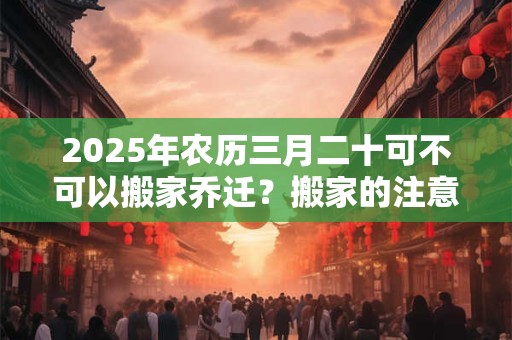 2025年农历三月二十可不可以搬家乔迁？搬家的注意事项