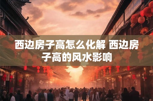 西边房子高怎么化解 西边房子高的风水影响