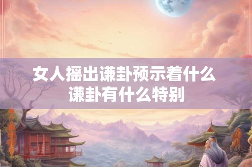 女人摇出谦卦预示着什么 谦卦有什么特别