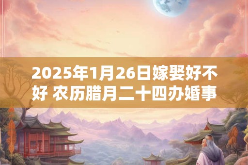 2025年1月26日嫁娶好不好 农历腊月二十四办婚事好吗