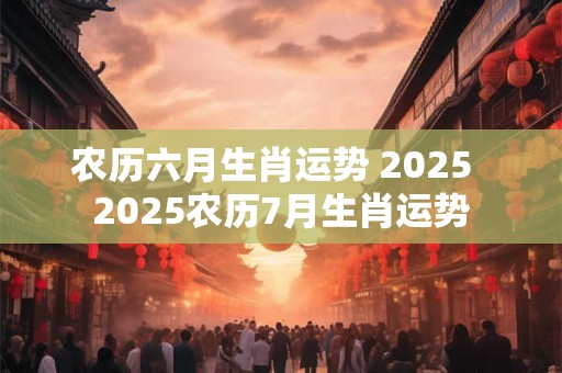 农历六月生肖运势 2025  2025农历7月生肖运势