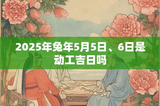 2025年兔年5月5日、6日是动工吉日吗