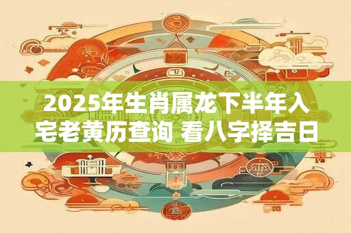 2026年生肖属龙下半年入宅老黄历查询 看八字择吉日 2026年生肖属龙下半年入宅老黄历查询 看八字择吉日