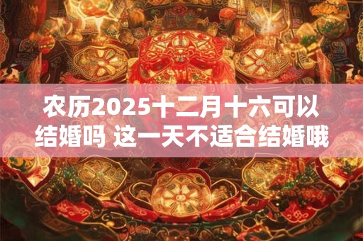 农历2025十二月十六可以结婚吗 这一天不适合结婚哦