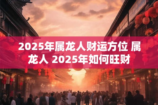 2025年属龙人财运方位 属龙人 2025年如何旺财
