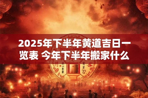 2025年下半年黄道吉日一览表 今年下半年搬家什么日子最好