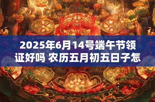 2025年6月14号端午节领证好吗 农历五月初五日子怎么样