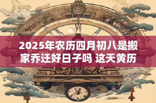 2025年农历四月初八是搬家乔迁好日子吗 这天黄历宜忌