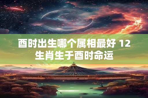 酉时出生哪个属相最好 12生肖生于酉时命运