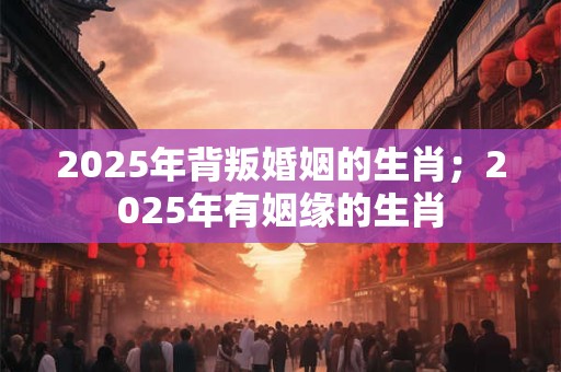 2025年背叛婚姻的生肖;2025年有姻缘的生肖 2025年背叛婚姻的生肖;2025年有姻缘的生肖