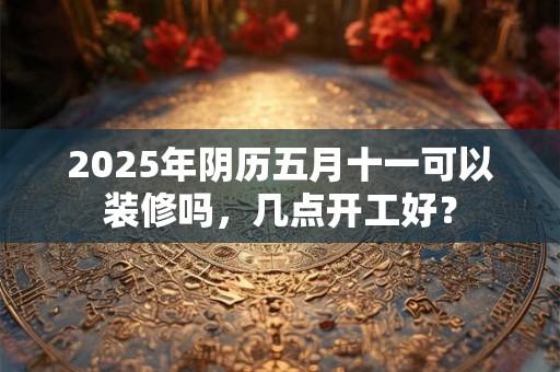 2025年阴历五月十一可以装修吗，几点开工好？