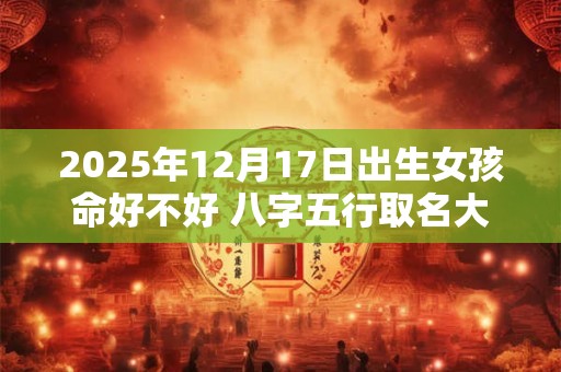 2025年12月17日出生女孩命好不好 八字五行取名大全