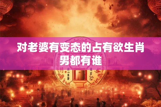 对老婆有变态的占有欲生肖男都有谁