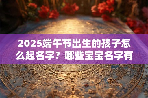 2025端午节出生的孩子怎么起名字？哪些宝宝名字有福气