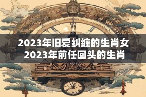 2023年旧爱纠缠的生肖女 2023年前任回头的生肖