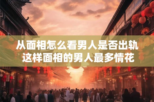 从面相怎么看男人是否出轨 这样面相的男人最多情花心