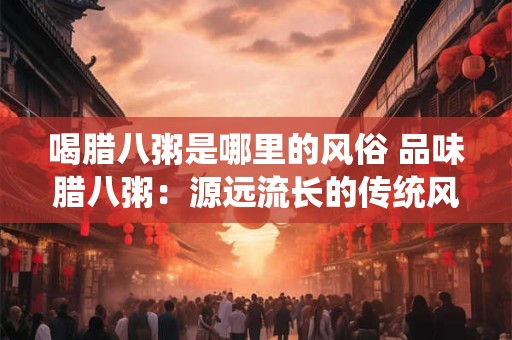 喝腊八粥是哪里的风俗 品味腊八粥：源远流长的传统风俗