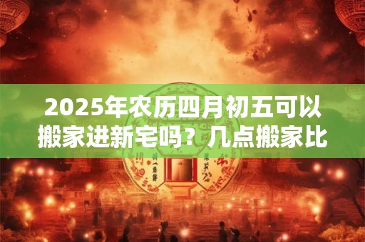 2025年农历四月初五可以搬家进新宅吗?几点搬家比较好? 2025年农历四月初五可以搬家进新宅吗?几点搬家比较好?