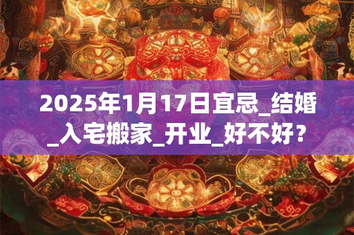 2025年1月17日宜忌_结婚_入宅搬家_开业_好不好？