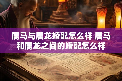 属马与属龙婚配怎么样 属马和属龙之间的婚配怎么样