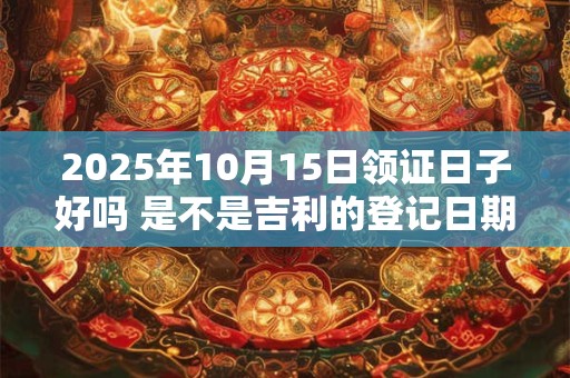 2025年10月15日领证日子好吗 是不是吉利的登记日期