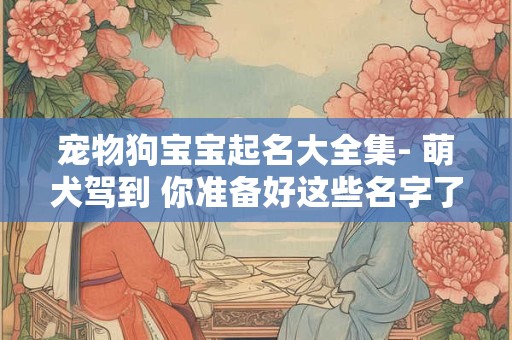 宠物狗宝宝起名大全集- 萌犬驾到 你准备好这些名字了吗