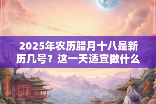 2025年农历腊月十八是新历几号？这一天适宜做什么？