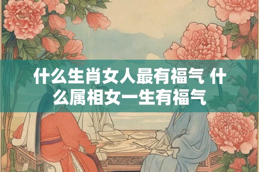 什么生肖女人最有福气 什么属相女一生有福气