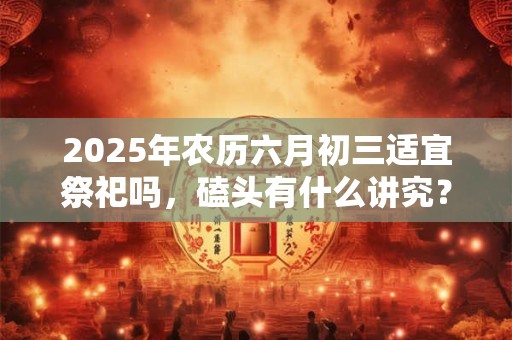 2025年农历六月初三适宜祭祀吗，磕头有什么讲究？