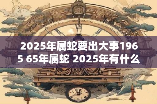 2025年属蛇要出大事1965 65年属蛇 2025年有什么大事发生 2025年属蛇要出大事1965 65年属蛇 2025年有什么大事发生