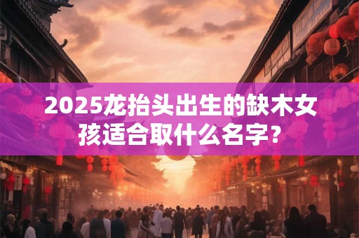 2025龙抬头出生的缺木女孩适合取什么名字？