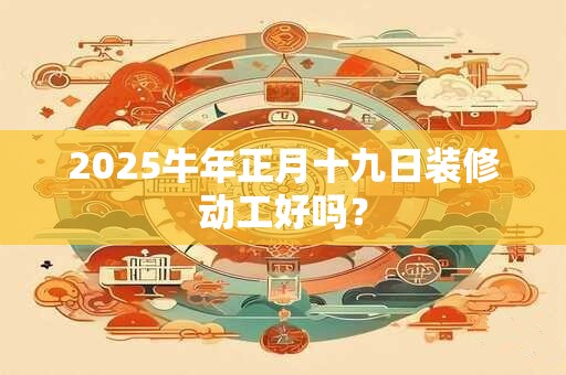 2025牛年正月十九日装修动工好吗？