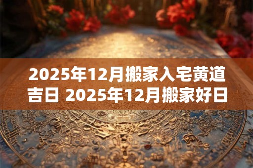 2025年12月搬家入宅黄道吉日 2025年12月搬家好日子 2025年12月搬家入宅黄道吉日 2025年12月搬家好日子