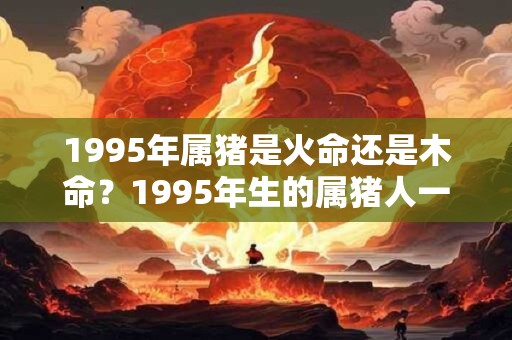 1995年属猪是火命还是木命?1995年生的属猪人一生命运 1995年属猪是火命还是木命?1995年生的属猪人一生命运