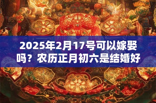 2025年2月17号可以嫁娶吗？农历正月初六是结婚好日子吗？