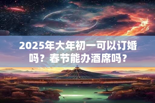 2025年大年初一可以订婚吗？春节能办酒席吗？