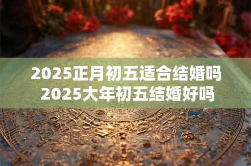 2025正月初五适合结婚吗 2025大年初五结婚好吗