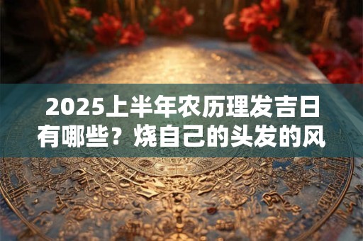 2025上半年农历理发吉日有哪些？烧自己的头发的风水