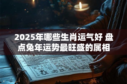 2025年哪些生肖运气好 盘点兔年运势最旺盛的属相 2025年哪些生肖运气好 盘点兔年运势最旺盛的属相