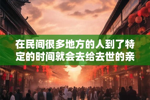 在民间很多地方的人到了特定的时间就会去给去世的亲人上坟 在民间很多地方的人到了特定的时间就会去给去世的亲人上坟