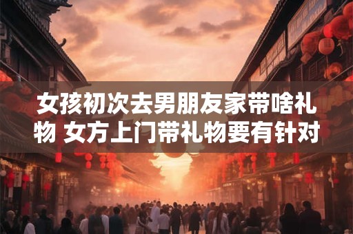 女孩初次去男朋友家带啥礼物 女方上门带礼物要有针对性