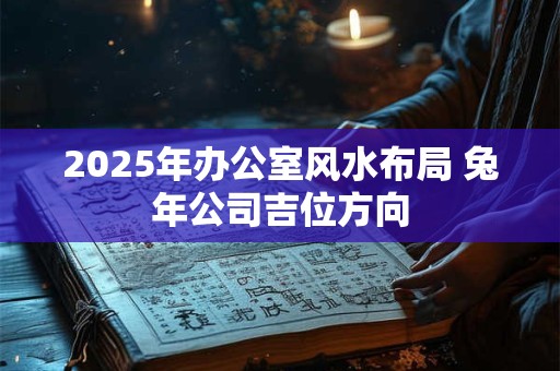 2025年办公室风水布局 兔年公司吉位方向 2025年办公室风水布局 兔年公司吉位方向