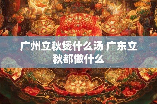 广州立秋煲什么汤 广东立秋都做什么