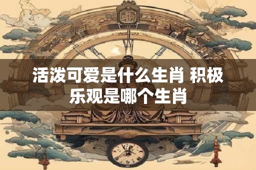 活泼可爱是什么生肖 积极乐观是哪个生肖