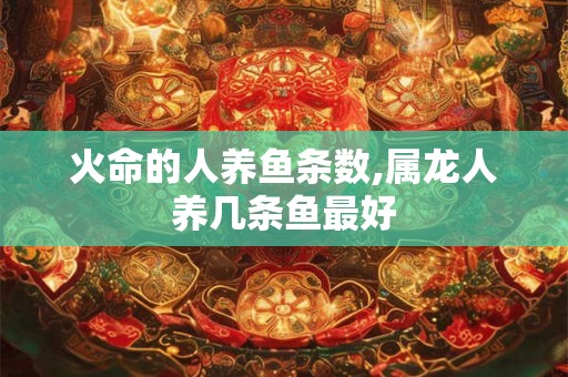 火命的人养鱼条数,属龙人养几条鱼最好 火命的人养鱼条数,属龙人养几条鱼最好