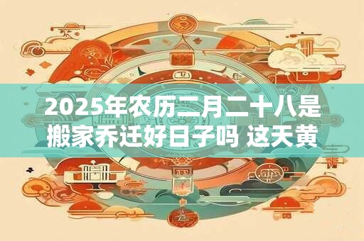 2025年农历二月二十八是搬家乔迁好日子吗 这天黄历宜忌