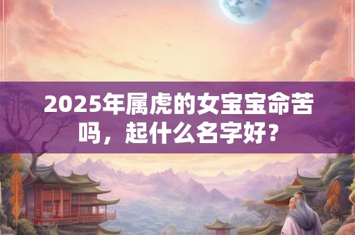 2025年属虎的女宝宝命苦吗,起什么名字好? 2025年属虎的女宝宝命苦吗,起什么名字好?