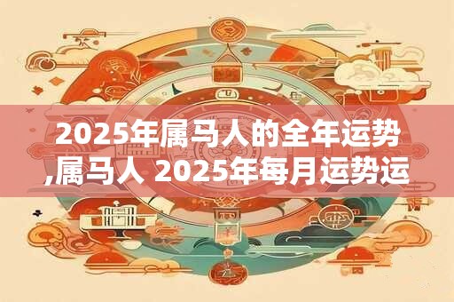 2025年属马人的全年运势,属马人 2025年每月运势运程