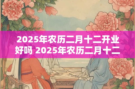 2025年农历二月十二开业好吗 2025年农历二月十二宜忌