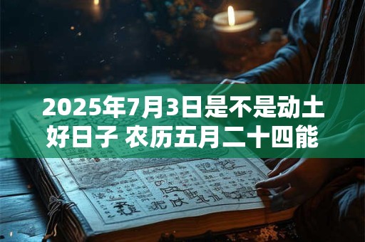 2025年7月3日是不是动土好日子 农历五月二十四能动土吗